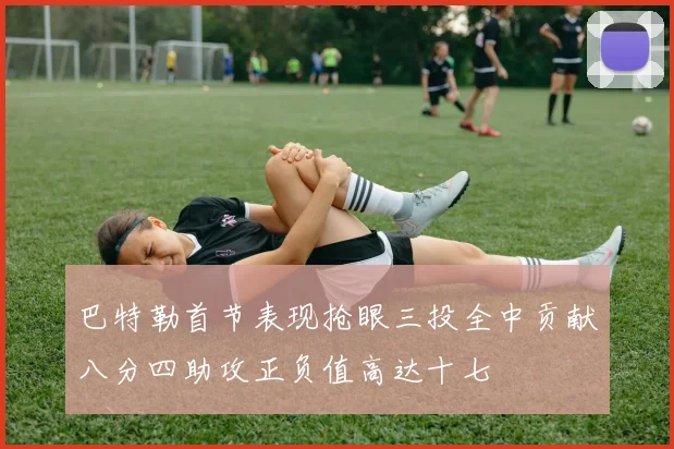 巴特勒首节表现抢眼三投全中贡献八分四助攻正负值高达十七
