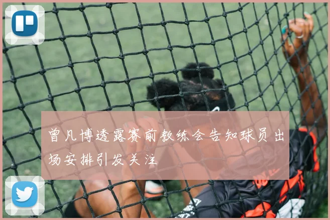曾凡博透露赛前教练会告知球员出场安排引发关注