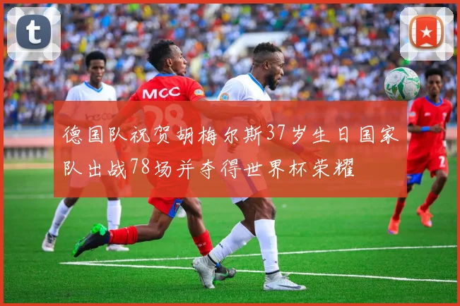 德国队祝贺胡梅尔斯37岁生日国家队出战78场并夺得世界杯荣耀