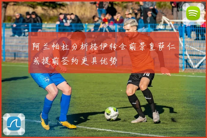 阿兰帕杜分析格伊转会前景皇萨仁或提前签约更具优势