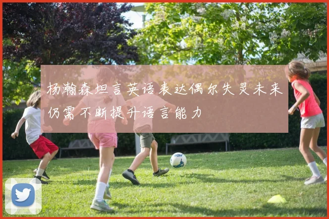 杨瀚森坦言英语表达偶尔失灵未来仍需不断提升语言能力