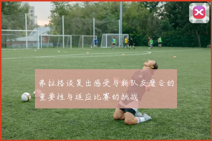 弗拉格谈复出感受与新队友磨合的重要性与适应比赛的挑战