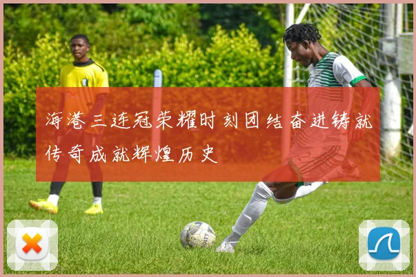 海港三连冠荣耀时刻团结奋进铸就传奇成就辉煌历史