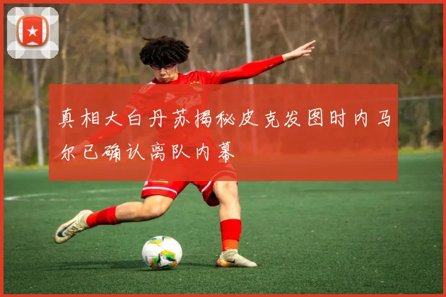 真相大白丹苏揭秘皮克发图时内马尔已确认离队内幕