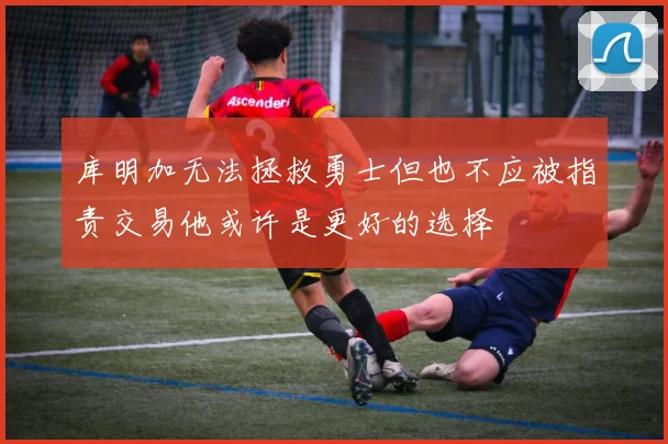 库明加无法拯救勇士但也不应被指责交易他或许是更好的选择